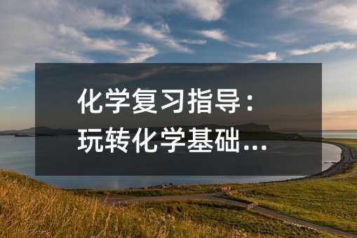 化学复习指导:玩转化学基础知识