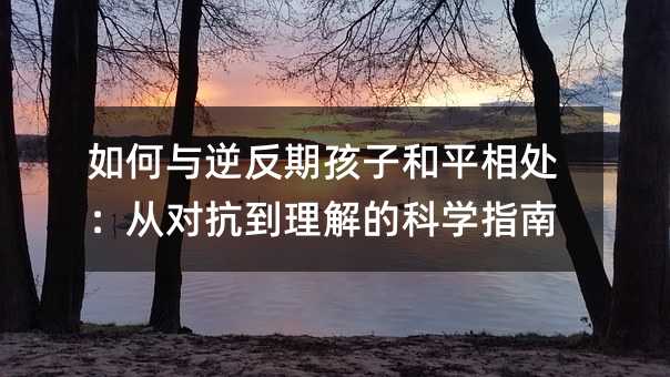 如何与逆反期孩子和平相处:从对抗到理解的科学指南