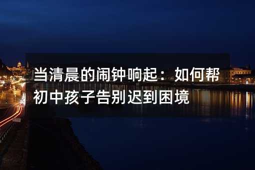 当清晨的闹钟响起:如何帮初中孩子告别迟到困境